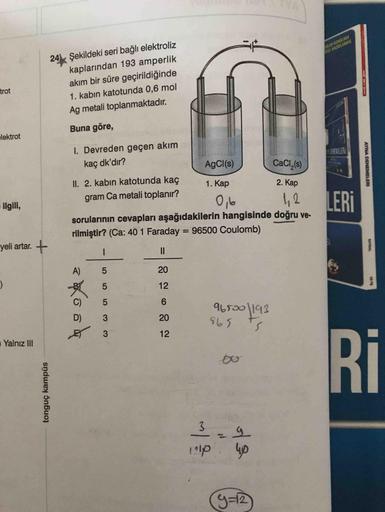 YA
24 Şekildeki seri bağlı elektroliz
kaplarından 193 amperlik
akım bir süre geçirildiğinde
AN KONUKARA
MEI HAZIRLANMIS
trot
1. kabın katotunda 0,6 mol
Ag metali toplanmaktadır.
Buna göre,
elektrot
I. Devreden geçen akım
EEMELER
kaç dk'dır?
AgCl(s)
CaCl,(s