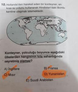 10. Hollanda'dan hareket eden bir konteyner, en
kısa su yolunu kullanarak Hindistan'daki Bomb:
kentine ulaşmak istemektedir.
KHollanda,
Bombay
Konteyner, yolculuğu boyunca aşağıdaki
ülkelerden hangisinin kıta sahanlığında
seyretmiş olamaz?
A) İngiltere
B) Fransa
C) MIsır
D) Yunanistan
E) Suudi Arabistan