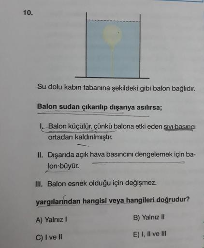 10.
Su dolu kabın tabanına şekildeki gibi balon bağlıdır.
Balon sudan çıkarılıp dışarıya asılırsa;
I, Balon küçülür, çünkü balona etki eden sıVbasıncı
ortadan kaldırılmıştır.
II. Dışarıda açık hava basıncını dengelemek için ba-
lon büyür.
II. Balon esnek o