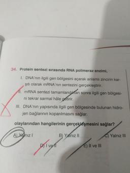 34. Protein sentezi sırasında RNA polimeraz enzimi,
I. DNA'nın ilgili gen bölgesini açarak anlamlı zincirin kar-
şıtı olarak MRNA'nın sentezini gerçekleştirir.
I. MRNA sentezi tamamlandıktan sonra ilgili gen bölgesi-
ni tekrar sarmal hâle getirir.
III. DNA'nın yapısında ilgili gen bölgesinde bulunan hidro-
jen bağlarının koparılmasını sağlar.
olaylarından hangilerinin gerçekleşmesini sağlar?
A) Yenız I
B) Yalnız I|
Yalnız II
DI
ve l
E) II ve III