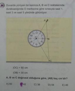 36 Duvarda yürüyen bir karınca A, B ve C noktalarında
duraksadığında O merkezine göre sırasıyla saat 1,
saat 3 ve saat 5 yönünde görünüyor.
A
21
%3D
4.
JOC = 80 cm
%3D
JOB| = 30 cm
%3D
A, B ve C doğrusal olduğuna göre, JAB| kaç cm'dir?
A) 60
B 42
C) 38
D) 54
E) 46