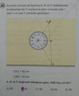 36 Duvarda yürüyen bir karınca A, B ve C noktalarında
duraksadığında O merkezine göre sırasıyla saat 1,
saat 3 ve saat 5 yönünde görünüyor.
A
21
%3D
4.
JOC = 80 cm
%3D
JOB| = 30 cm
%3D
A, B ve C doğrusal olduğuna göre, JAB| kaç cm'dir?
A) 60
B 42
C) 38
D) 54
E) 46
