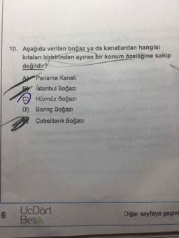10. Aşağıda verilen boğaz ya da kanallardan hangisi
kıtaları birbirinden ayıran bir konum özelliğine sahip
değildir?
A Panama Kanalı
Istanbul Boğazı
C Hürmüz Boğazı
D) Bering Boğazı
Cebelitarık Boğazı
UcDört
6.
Bes
Diğer sayfaya geçini