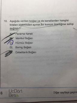 10. Aşağıda verilen boğaz ya da kanallardan hangisi
kıtaları birbirinden ayıran bir konum özelliğine sahip
değildir?
A Panama Kanalı
Istanbul Boğazı
C Hürmüz Boğazı
D) Bering Boğazı
Cebelitarık Boğazı
UcDört
6.
Bes
Diğer sayfaya geçini
