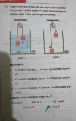 12. Düşey kesiti Şekil l'deki gibi olan kapta K ve L cisimleri
dengededir. Musluk açılıp sıvI akışı tamamlandığında
cisimler Şekil Il'deki gibi dengelenmektedir.
K-K
K
SIVI
Şekil I
Şekil II
Buna göre,
I. K cisminin ağırlığı, L cisminin ağırlığından büyük-
tür.
II. K cisminin özkütlesi, sıvının özkütlesinden büyük-
tür.
III. L cisminin özkütlesi, K cisminin özkütlesinden bü-
yüktür.
yargılarından hangileri doğrudur?
A) Yalnız I
B) I ve I
C) I ve lII
D) II ve II
E) I, Il ve III
