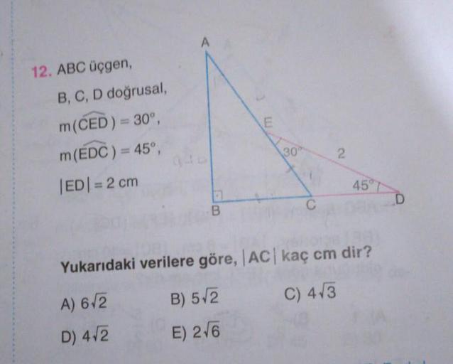 A
12. ABC üçgen,
B, C, D doğrusal,
m(ČED) = 30°,
m(EDC) = 45°,
30
|ED|= 2 cm
%3D
45°
T
Yukarıdaki verilere göre, AC kaç cm dir?
A) 6/2
B) 5/2
C) 4/3
D) 4/2
E) 2/6
2.