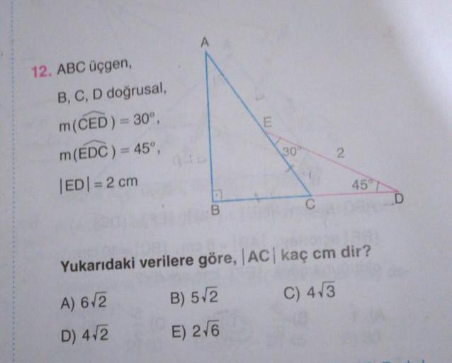 A
12. ABC üçgen,
B, C, D doğrusal,
m(ČED) = 30°,
m(EDC) = 45°,
30
|ED|= 2 cm
%3D
45°
T
Yukarıdaki verilere göre, AC kaç cm dir?
A) 6/2
B) 5/2
C) 4/3
D) 4/2
E) 2/6
2.
