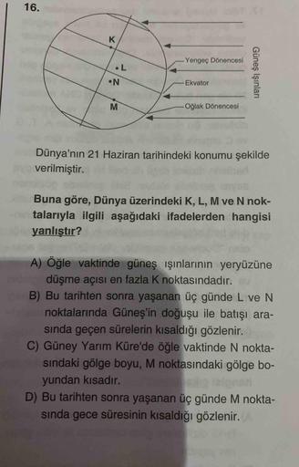 16.
Yengeç Dönencesi
•L
N.
Ekvator
Oğlak Dönencesi
Dünya'nın 21 Haziran tarihindeki konumu şekilde
Dy verilmiştir.
Buna göre, Dünya üzerindeki K, L, M ve N nok-
talarıyla ilgili aşağıdaki ifadelerden hangisi
yanlıştır?
A) Öğle vaktinde güneş ışınlarının ye