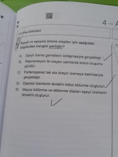 4 A
YTFE Bilimleri
Eşeyli ve eşeysiz üreme olayları için aşağıdaki
bilgilerden hangisi yanlıştır?
17
A) Eşeyli üreme gametlerin birleşmesiyle gerçekleşir.
B) Rejenerasyon ile üreyen canlılarda koloni oluşumu
görülür.
Partenogenez tek ata bireyin üremeye ka