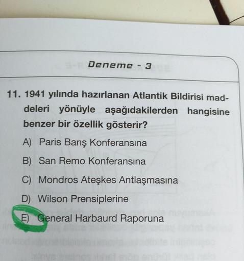 Deneme - 3
11. 1941 yılında hazırlanan Atlantik Bildirisi mad-
deleri yönüyle aşağıdakilerden hangisine
benzer bir özellik gösterir?
A) Paris Barış Konferansına
B) San Remo Konferansına
C) Mondros Ateşkes Antlaşmasına
D) Wilson Prensiplerine
E) General Har