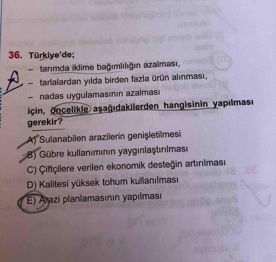 Icum
-Init
36. Türkiye'de;
- tarımda iklime bağımlılığın azalması,
tarlalardan yılda birden fazla ürün alınması,
nadas uygulamasının azalması
için, öncelikle aşağıdakilerden hangisinin yapılması
gerekir?
A Sulanabilen arazilerin genişletilmesi
B) Gübre kul