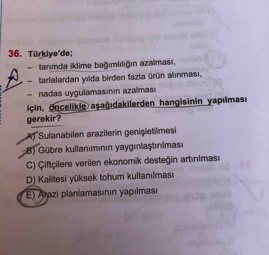 Icum
-Init
36. Türkiye'de;
- tarımda iklime bağımlılığın azalması,
tarlalardan yılda birden fazla ürün alınması,
nadas uygulamasının azalması
için, öncelikle aşağıdakilerden hangisinin yapılması
gerekir?
A Sulanabilen arazilerin genişletilmesi
B) Gübre kul