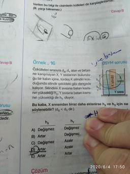 Verilen bu bilgi ile cisimlerin kütleleri de karşılaştırılar
(III. yargı bilinemez.)
Cevap B
şittir. Bir-
a kuvvet
ebetem
ÖSYM soruSU
Örnek . 16
ij
Özkütleleri sırasıyla dy, dy olan ve birbiri-
ne karışmayan X, Y sıvılarının bulundu-
ğu bir kabın içine, türdeş K silindiri kon-
Cevap B
hx
duğunda silindir şekildeki gibi dengede
hy.
SIVISI
kalıyor. Silindirin X SIVIsına batan kısmı-
nin yüksekliğihy, Y sIVIsına batan kısmı-
Y SIVISI
nin yüksekliği de hy oluyor.
prusu
Bu kaba, X sSIVISından biraz daha eklenirse hy ve hy için ne
söylenebilir? (dy < dy dir.)
erleri
dedir.
hx
hy
Değişmez
A) Değişmez
Değişmez
B) Artar
Azalır
C) Değişmez
Azalır
D) Artar
Artar
E) Artar
2020/6/4 17:50
Çözüm
Icoldırma kuvve
K silindiri
74
