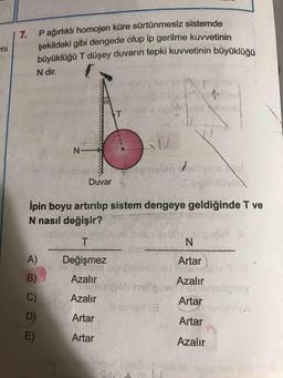 P ağırlıklı homojen küre sürtünmesiz sistemde
7.
şekildeki gibi dengede olup ip gerilme kuvvetinin
büyüklüğü T düşey duvarın tepki kuvvetinin büyüklüğü
N dir.
T
N-
eg hoten sbvemal
Duvar
İpin boyu artırılıp sistem dengeye geldiğinde T ve
N nasıl değişir?
el
mias llell
unlaY
A)
Değişmez
Artar
B)
Azalır
Azalır
bob helie.
C)
Azalır
Artar
Il srieY (8
D)
Artar
Artar
E)
Artar
Azalır
16 76
leblon