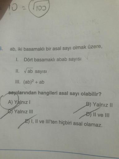 100
5.
ab, iki basamaklı bir asal sayı olmak üzere,
I. Dört basamaklı abab sayısı
II. Vab sayısI
II. (ab)2 + ab
sayılarından hangileri asal sayı olabilir?
A) Yalnız I
B) Yalnız II
Yalnız III
D) II ve II
EI, Il ve lIl'ten hiçbiri asal olamaz.
