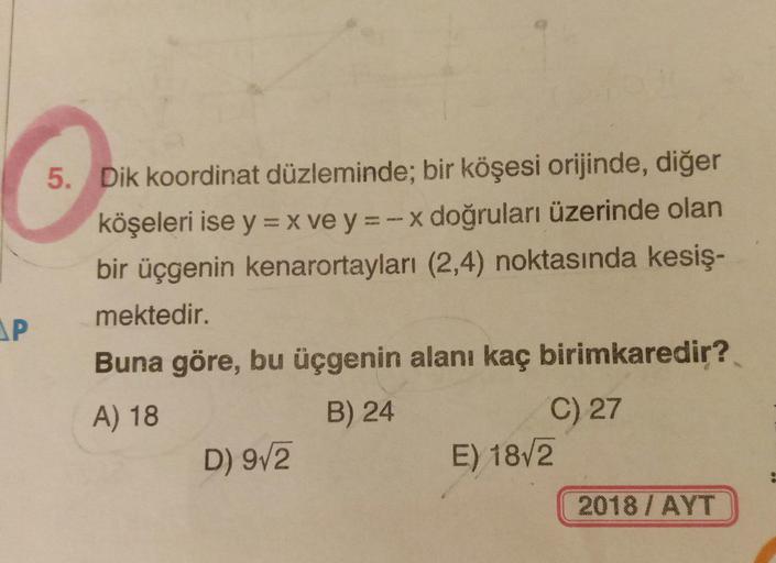 5. Dik koordinat düzleminde; bir köşesi orijinde, diğer
köşeleri ise y = x ve y = -x doğruları üzerinde olan
bir üçgenin kenarortayları (2,4) noktasında kesiş-
mektedir.
AP
Buna göre, bu üçgenin alanı kaç birimkaredir?
A) 18
C) 27
E) 18/2
B) 24
D) 9/2
2018