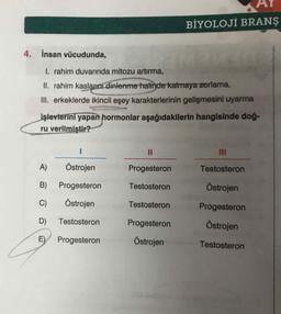 BİYOLOJÍ BRANS
4. İnsan vücudunda,
I. rahim duvarında mitozu artırma,
II. rahim kaslarını dinlenme halinde kalmaya zorlama,
III. erkeklerde ikincil eşey karakterlerinin gelişmesini uyarma
işlevlerini yapan hormonlar aşağıdakilerin hangisinde doğ-
ru verilmiştir?
III
A)
Östrojen
Progesteron
Testosteron
B)
Progesteron
Testosteron
Östrojen
C)
Östrojen
Testosteron
Progesteron
D)
Testosteron
Progesteron
Östrojen
Progesteron
Östrojen
Testosteron