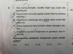 MEB 2018 - 2019
12.
9. I. Oda karma karışıktı, burada değil eşya insan bile
kaybolurdu.
II. Savunmanın ard arda yaptığı hatalar takıma pahalıya
mal oldu.
III. Öğretmenin anlatımıyla ders gitgide daha zevkli hâle
geliyordu.
IV. Sınavı kazanırsa bana birtakım elbise alacağını söy-
ledi.
V. Anlamanız için illa ki bağırmam mı gerekiyor, diye si-
tem etti.
Numaralanmış cümlelerin hangisinde yazım yanlışı
yoktur?
A) I.
B) II.
C) III.
D) IV.
E) V.