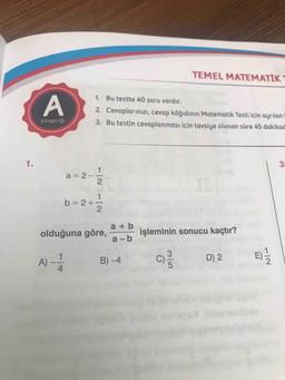 TEMEL MATEMATİK
1. Bu testte 40 soru vardır.
A
2. Cevaplarınızı, cevap kâğıdının Matematik Testi için ayrılan
3. Bu testin cevaplanması için tavsiye olunan süre 45 dakikad
kitapçığı
1.
3
1
a = 2
2
1
b=2+-
2
a + b
olduğuna göre,
işleminin sonucu kaçtır?
a-b
A) -
A)
B) -4
c)
ML
D) 2
4
