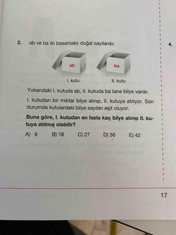 2.
ab ve ba iki basamaklı doğal sayılardır.
4.
ab
ba
I. kutu
II. kutu
Yukarıdaki I. kutuda ab, II. kutuda ba tane bilye vardır.
I. kutudan bir miktar bilye alınıp, II. kutuya atılıyor. Son
durumda kutulardaki bilye sayıları eşit oluyor.
Buna göre, I. kutudan en fazla kaç bilye alinip II. ku-
tuya atılmış olabilir?
A) 9
B) 18
C) 27
D) 36
E) 42
17
