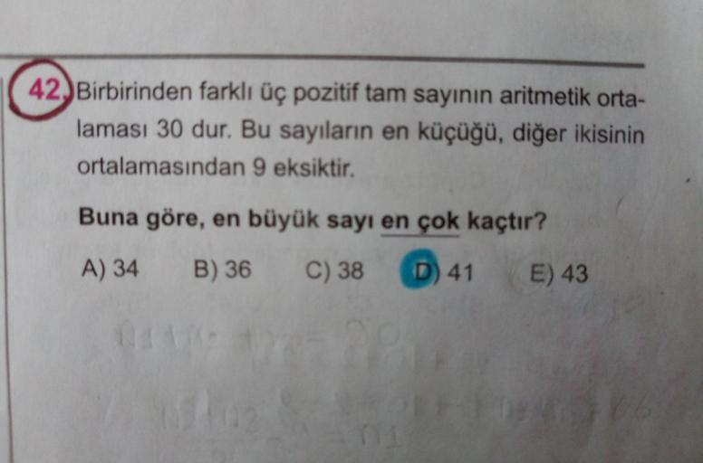 42) Birbirinden farklı üç pozitif tam sayının aritmetik orta-
laması 30 dur. Bu sayıların en küçüğü, diğer ikisinin
ortalamasından 9 eksiktir.
Buna göre, en büyük sayı en çok kaçtır?
A) 34
B) 36 C) 38
D) 41 E) 43