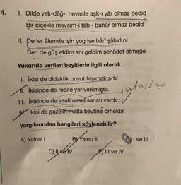 4.
1. Dilde yek-dâğ-ı hevesle aşk-ı yâr olmaz bedîd
Bir çiçekle mevsim-i tâb-ı bahâr olmaz bedîd
II. Derler âlemde işin yog ise bârî şâhid ol
Ben de gûş etdim anı geldim şehâdet etmeğe
Yukarıda verilen beyitlerle ilgili olarak
I. İkisi de didaktik boyut taşımaktadır.
11. İkisinde de redife yer verilmiştir.
atarina
✓
III. İkisinde de irsalimesel sanatı vardır.
W. İkisi de gazelin matla beytine örnektir.
yargılarından hangileri söylenebilir?
A) Yalnız!
BY Yalnız 11
C) I ve III
D) II ve IV
E) III ve IV
