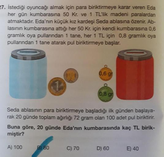 27. İstediği oyuncağı almak için para biriktirmeye karar veren Eda
her gün kumbarasına 50 kr. ve 1 TL'lik madeni paralardan
atmaktadır. Eda'nın küçük kız kardeşi Seda ablasına özenir. Ab-
lasının kumbarasına attığı her 50 kr. için kendi kumbarasına 0,6
gra