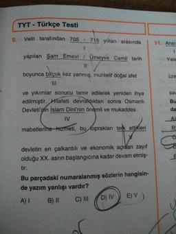 TYT - Türkçe Testi
9. Velit tarafından 705
715 yilları arasında
11. Ansi
yapılan Şam Emevi / Umeyve Camii tarih
Yele
II
boyunca birçok kez yanmış, muhtelif doğal afet
üze
sav
Bu
ve yıkımlar sonucu tamir edilerek yeniden ihya
edilmiştir. Hilafeti devraldıktan sonra Osmanlı
Devleti'nin İslam Dini'nin önemli ve mukaddes
IV
da
A
mabetlerine hizmeti, bu toprakları terk ettikleri
B
10
devletin en çalkantılı ve ekonomik açıdan zayıf
olduğu XX. asrin başlangıcına kadar devam etmiş-
tir.
E
Bu parçadaki numaralanmış sözlerin hangisin-
de yazım yanlışı vardır?
B) 11
C) III D) IV
E) V
A) 1