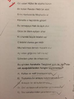 1. Git vatan! Kâbe'de siyaha bürün
Bir kolun Ravza-i Nebi'ye uzat
Birini Kerbela'da Meshed'e al
Kâinatta o hey'etinle görün!
Bu temaşaya Hak da âşık olur
Göze bir âlem eyliyor izhar
Ki cihanda büyük letafeti var
O letafet olunsa ger inkâr
Mezhebimce demek muvalik olur
Aç vatan göğsünü llah'ına aç!
Şühedanı çıkar da ortaya saç!
Bu şiirden hareketle Tanzimat şiiri ile ilgilltola-
rak aşağıdakilerden hangisi söylenemez?
A) Kafiye ve redif önemsenmiştir.
B) Toplumcu bir anlayış bulunmaktadır
Anlaşılır bir dil kullanılmıştır
Di Dini ve tasavvufi anlamlar içermektedi
E) Söz sanatlarından yararlanılmıştır