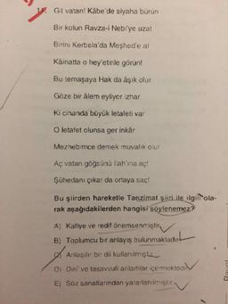 1. Git vatan! Kâbe'de siyaha bürün
Bir kolun Ravza-i Nebi'ye uzat
Birini Kerbela'da Meshed'e al
Kâinatta o hey'etinle görün!
Bu temaşaya Hak da âşık olur
Göze bir âlem eyliyor izhar
Ki cihanda büyük letafeti var
O letafet olunsa ger inkâr
Mezhebimce demek muvalik olur
Aç vatan göğsünü llah'ına aç!
Şühedanı çıkar da ortaya saç!
Bu şiirden hareketle Tanzimat şiiri ile ilgilltola-
rak aşağıdakilerden hangisi söylenemez?
A) Kafiye ve redif önemsenmiştir.
B) Toplumcu bir anlayış bulunmaktadır
Anlaşılır bir dil kullanılmıştır
Di Dini ve tasavvufi anlamlar içermektedi
E) Söz sanatlarından yararlanılmıştır
