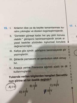 17.
1
15. I. Anlamın dize ya da beyitte tamamlanması ku-
ralını yıkmışlar ve dizeleri özgürleştirmişlerdir.
II. "Zerreden güneşe kadar her şey şiirin konusu
olabilir." görüşünü benimsemişlerdir ancak si-
yasal baskılar yüzünden toplumsal konulara
değinememişler.
Y
G
Y
III. Kafiye göz içindir, görüşünü benimseyerek şiir A
yazmışlardır.
R
IV. Şiirlerde parnasizm ve sembolizm etkili olmuş. 1
tur.
Y
V. Arapça yerine Fransızca ağırlıklı süslü bir dil A
kullanmışlardır.
Yukarıda verilen bilgilerden hangileri Servetifü- N
E
nun şiirine ait bir özellik değildir?
V
C) III-V
D) II-
111 V
A) 1-11
3) 141
B
)