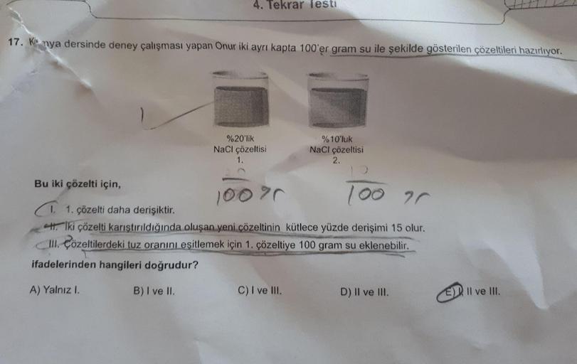 4. Tekrar lesti
17. Kinya dersinde deney çalışması yapan Onur iki ayrı kapta 100'er gram su ile şekilde gösterilen çözeltileri hazırlıyor.
%20'lik
NaCl çözeltisi
1.
%10'luk
NaCl çözeltisi
2.
100
ar
Bu iki çözelti için,
100%
1. 1. çözelti daha derişiktir.
H