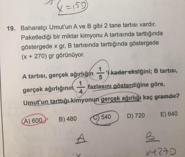 X=159
19. Baharatçı Umut'un A ve B gibi 2 tane tartısı vardır.
Paketlediği bir miktar kimyonu A tartısında tarttığında
göstergede x gr, B tartısında tarttığında göstergede
(x + 270) gr görünüyor.
'i kadar eksiğini; B tartisi,
A tartısı, gerçek ağırlığın 1