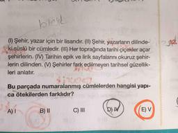 bleik
ON
2312
(1) Şehir, yazar için bir lisandır. (II) Şehir, yazarların dilinde-
ki süslü bir cümledir. (III) Her toprağında tarihi çiçekler açar
şehirlerin. (IV) Tarihin epik ve lirik sayfalarını okuruz şehir-
lerin dilinden. (W) Şehirler fark edilmeyen tarihsel güzellik-
leri anlatır.
Bu parçada numaralanmış cümlelerden hangisi yapı-
ca ötekilerden farklıdır?
A)
B) 11
C) III
D) IV
E) V