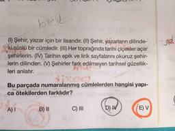 bleik
ON
2312
(1) Şehir, yazar için bir lisandır. (II) Şehir, yazarların dilinde-
ki süslü bir cümledir. (III) Her toprağında tarihi çiçekler açar
şehirlerin. (IV) Tarihin epik ve lirik sayfalarını okuruz şehir-
lerin dilinden. (W) Şehirler fark edilmeyen tarihsel güzellik-
leri anlatır.
Bu parçada numaralanmış cümlelerden hangisi yapı-
ca ötekilerden farklıdır?
A)
B) 11
C) III
D) IV
E) V
