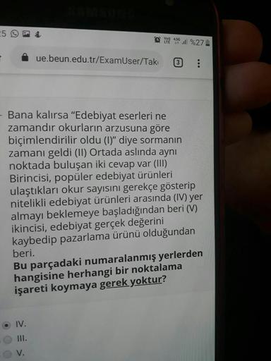 VoD) 4,56 ... %27
ue.beun.edu.tr/ExamUser/Takı
3
- Bana kalırsa "Edebiyat eserleri ne
zamandır okurların arzusuna göre
biçimlendirilir oldu (1)" diye sormanın
zamanı geldi (II) Ortada aslında aynı
noktada buluşan iki cevap var (III)
Birincisi, popüler edeb