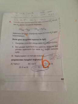 tepkimesi dengeye ulaştığında kapta 0,3 mol H2O gazi
I.. Derişimler cinsinden denge sabiti (K) değeri 0,6'dır.
D 0,5 og
3 litrelik sabit hacimli kapalı bir kaba 0,8 mol co, ve 0,6
mol H, gazları konularak başlatılan,
219)
bulunmaktadır.
Buna göre dengedeki tepkime ile ilgili,
6.
CO
+ H2(g)
CO(g) + H₂O(g)
II. İleri yöndeki tepkimenin hız sabiti (k) değeri ile geri
yöndeki tepkimenin hız sabiti (kg) degeri birbirine
eşittir.
III. Kapta toplam 1,4 mol gaz bulunur. 6...)
yargılarından hangileri doğrudur?
5
A) Yalnız!
B) I ve II
D) II ve III
C) I ve III
E) I, I ve mi
82
