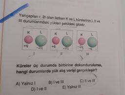 Yarıçapları r, 2r olan iletken K ve L kürelerinin I, Il ve
III durumlarındaki yükleri şekildeki gibidir.
K
L
K
L
K L
+9
-29
+9
+29
-29
-
!!
UNI
Küreler üç durumda birbirine dokundurulursa,
hangi durumlarda yük alış verişi gerçekleşir?
A) Yalnız!
D) I ve II
B) I ve III C) II ve III
E) Yalnız III
