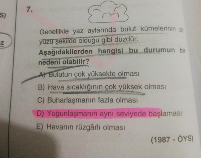 7.
S)
IN
Genellikle yaz aylarında bulut kümelerinin a
yüzü şekilde olduğu gibi düzdür.
Aşağıdakilerden hangisi bu durumun bir
nedeni olabilir?
A) Bulutun çok yüksekte olması
B) Hava sıcaklığının çok yüksek olması
C) Buharlaşmanın fazla olması
D) Yoğunlaşma