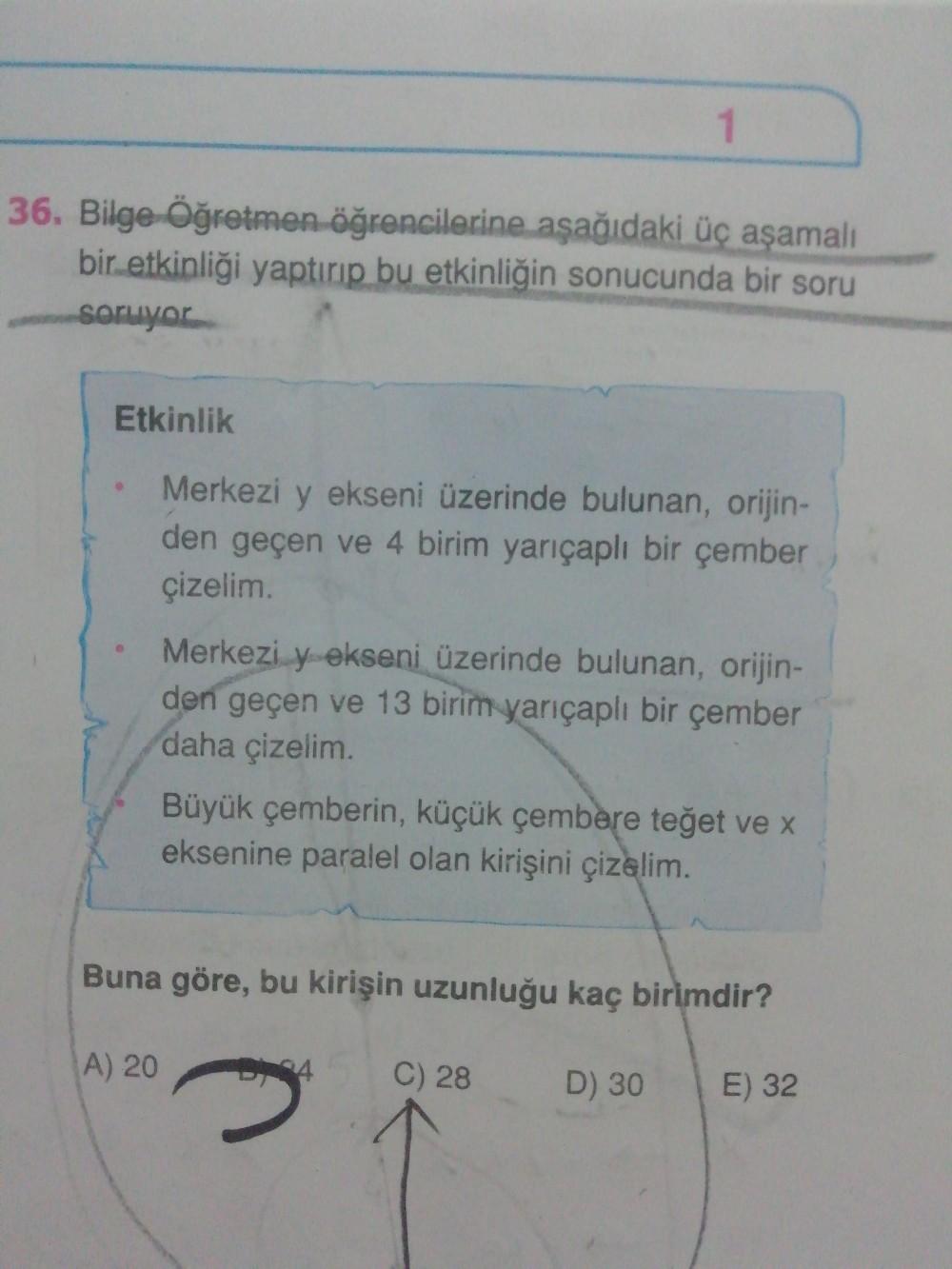 1
36. Bilge Öğretmen öğrencilerine aşağıdaki üç aşamalı
bir etkinliği yaptırıp bu etkinliğin sonucunda bir soru
soruyor
Etkinlik
Merkezi y ekseni üzerinde bulunan, orijin-
den geçen ve 4 birim yarıçaplı bir çember
çizelim.
Merkezi y ekseni üzerinde bulunan, orijin-
den geçen ve 13 birim yarıçaplı bir çember
daha çizelim
Büyük çemberin, küçük çembere teğet ve x
eksenine paralel olan kirişini çizelim.
Buna göre, bu kirişin uzunluğu kaç birimdir?
A) 20
4.
C) 28
D) 30
E) 32
