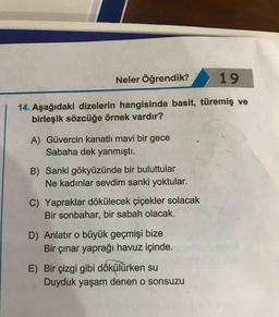 Neler Öğrendik?
19
14. Aşağıdaki dizelerin hangisinde basit, türemiş ve
birleşik sözcüğe örnek vardır?
A) Güvercin kanatlı mavi bir gece
Sabaha dek yanmıştı.
B) Sanki gökyüzünde bir buluttular
Ne kadınlar sevdim sanki yoktular.
C) Yapraklar dökülecek çiçekler solacak
Bir sonbahar, bir sabah olacak.
D) Anlatır o büyük geçmişi bize
Bir çınar yaprağı havuz içinde.
E) Bir çizgi gibi dökülürken su
Duyduk yaşam denen o sonsuzu