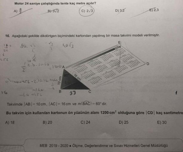 Motor 24 saniye çalıştığında tente kaç metre açılır?
8
A)
B) 3,2
C) 2/3
D) 3,2
E) 2,3
16. Aşağıdaki şekilde dikdörtgen biçimindeki kartondan yapılmış bir masa takvimi modeli verilmiştir.
E
163
so.
hor
2020
* * *
*****
to w
1
YA
5
24.
to 16
cb.sohbe
10 >>
1