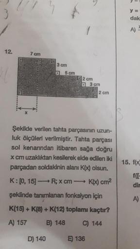 3
3
Y
dak
A)
12.
7 cm
3 cm
o 5 cm
22 cm
3 cm
2 cm
Şekilde verilen tahta parçasının uzun-
luk ölçüleri verilmiştir. Tahta parçası
sol kenarından itibaren sağa doğru
x cm uzaklıktan kesilerek elde edilen iki
parçadan soldakinin alanı K(x) olsun.
15. f(x
K:[0