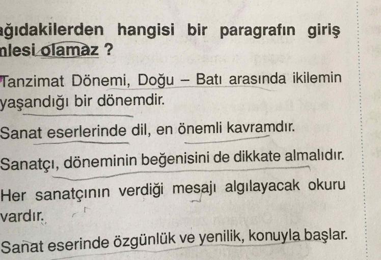 .
ağıdakilerden hangisi bir paragrafın giriş
nlesi olamaz?
Tanzimat Dönemi, Doğu – Batı arasında ikilemin
yaşandığı bir dönemdir.
Sanat eserlerinde dil, en önemli kavramdır.
Sanatçı, döneminin beğenisini de dikkate almalıdır.
Her sanatçının verdiği mesaji