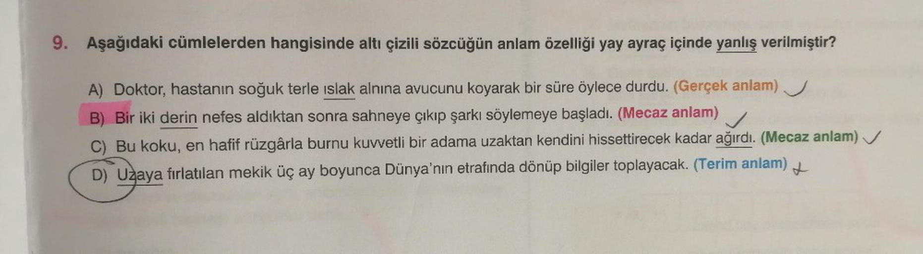 9. Aşağıdaki cümlelerden hangisinde altı çizili sözcüğün anlam özelliği yay ayraç içinde yanlış verilmiştir?
A) Doktor, hastanın soğuk terle islak alnına avucunu koyarak bir süre öylece durdu. (Gerçek anlam)
B) Bir iki derin nefes aldıktan sonra sahneye çı