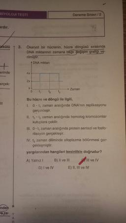 BİYOLOJİ TESTİ
Deneme Sınavı / 2
ardır.
lekülü
3. Ökaryot bir hücrenin, hücre döngüsü sırasında
DNA miktarının zamana bağlı değişim grafiği ve-
rilmiştir.
ADNA miktarı
erinde
4x
2x
erçek-
xt
0
→ Zaman
tz
tz
III
Bu hücre ve döngü ile ilgili,
1. 0 - to zaman aralığında DNA'nın replikasyonu
gerçekleşir.
II. ty - tz zaman aralığında homolog kromozomlar
kutuplara çekilir.
III. 0 - ty zaman aralığında protein sentezi ve fosfo-
rilasyon gerçekleşir.
IV. tz zaman diliminde sitoplazma bölünmesi ger-
çekleşmiştir.
yargılarından hangileri kesinlikle doğrudur?
A) Yalnız!
B) II ve III
III ve IV
D) I ve IV
E) II, III ve IV
nden
re za- Y
A