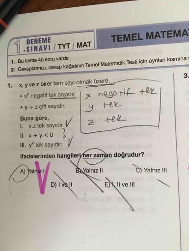 TEMEL MATEMA
DENEME
.SINAVI / TYT / MAT
1. Bu testte 40 soru vardır.
2. Cevaplarınızı, cevap kağıdının Temel Matematik Testi için ayrılan kısmina
3.
1. x, y ve z birer tam sayı olmak üzere,
negotif
ter
XY negatif tek sayıdır.
rek
• y + z çift sayıdır.
y
Bu