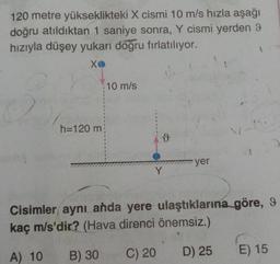 120 metre yükseklikteki X cismi 10 m/s hızla aşağı
doğru atıldıktan 1 saniye sonra, Y cismi yerden 9
hızıyla düşey yukarı doğru fırlatılıyor.
xo
10 m/s
h=120 m
ů
yer
Y
Cisimler aynı anda yere ulaştıklarına göre, 9
kaç m/s'dir? (Hava direnci önemsiz.)
A) 10
B) 30
C) 20
E) 15
D) 25