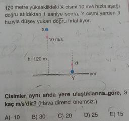 120 metre yükseklikteki X cismi 10 m/s hızla aşağı
doğru atıldıktan 1 saniye sonra, Y cismi yerden 9
hızıyla düşey yukarı doğru fırlatılıyor.
xo
10 m/s
h=120 m
ů
yer
Y
Cisimler aynı anda yere ulaştıklarına göre, 9
kaç m/s'dir? (Hava direnci önemsiz.)
A) 10
B) 30
C) 20
E) 15
D) 25
