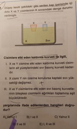 1. Düşey kesiti şekildeki gibi verilen kap içerisinde içi
dolu X ve Y cisimlerinin K sivisindaki denge durumu
verilmiştir.
X
Y
K
Sivi
Cisimlere etki eden kaldırma kuvveti ile ilgili,
1. X ve Y cismine etki eden kaldırma kuvveti cisim-
lerin alt yüzeylerindeki sivi basınç kuvveti kadar-
dır.
II. X cismi Y nin üzerine konulursa kaptaki sivi yük-
sekliği değişmez.
t
III. X ve Y cisimlerine etki eden sivi basınç kuvvetle-
rinin bileşkesi cisimlerin ağırlıkları toplamına eşit
büyüklüktedir.
yargılarında ifade edilenlerden hangileri doğru-
dur?
A) Yathiz !
B) I ve II
C) Yalnız II
D) II ve III
E) I, II ve III